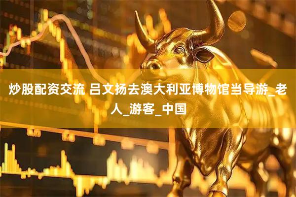 炒股配资交流 吕文扬去澳大利亚博物馆当导游_老人_游客_中国