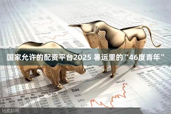 国家允许的配资平台2025 暑运里的“46度青年”