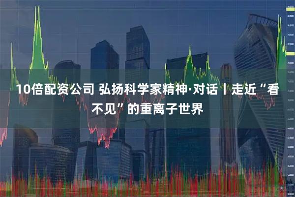 10倍配资公司 弘扬科学家精神·对话丨走近“看不见”的重离子世界