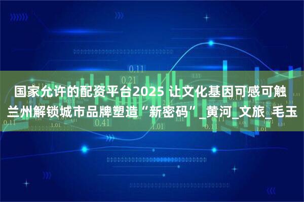 国家允许的配资平台2025 让文化基因可感可触 兰州解锁城市品牌塑造“新密码”_黄河_文旅_毛玉
