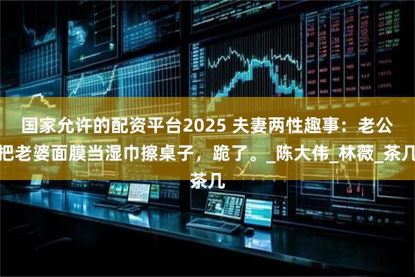 国家允许的配资平台2025 夫妻两性趣事：老公把老婆面膜当湿巾擦桌子，跪了。_陈大伟_林薇_茶几