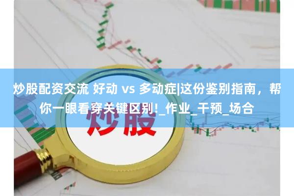 炒股配资交流 好动 vs 多动症|这份鉴别指南，帮你一眼看穿关键区别!_作业_干预_场合