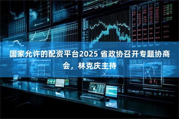 国家允许的配资平台2025 省政协召开专题协商会，林克庆主持