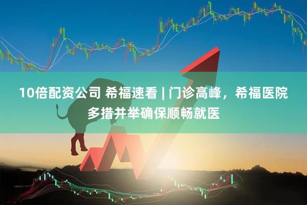 10倍配资公司 希福速看 | 门诊高峰，希福医院多措并举确保顺畅就医