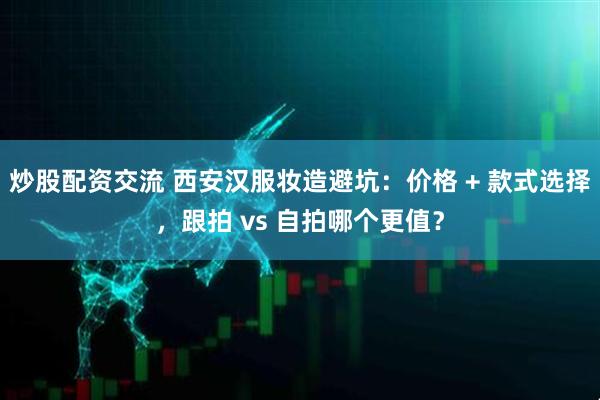 炒股配资交流 西安汉服妆造避坑：价格 + 款式选择，跟拍 vs 自拍哪个更值？