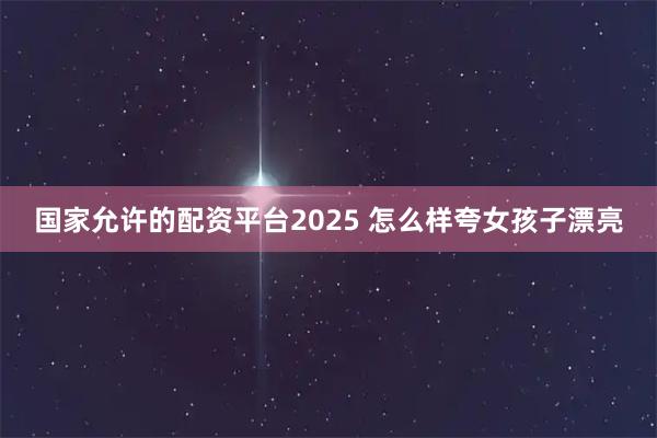 国家允许的配资平台2025 怎么样夸女孩子漂亮