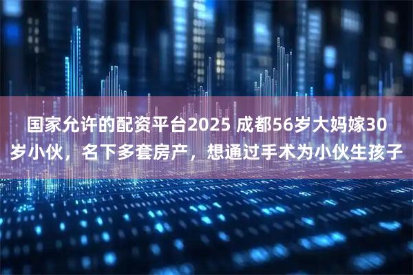 国家允许的配资平台2025 成都56岁大妈嫁30岁小伙，名下多套房产，想通过手术为小伙生孩子
