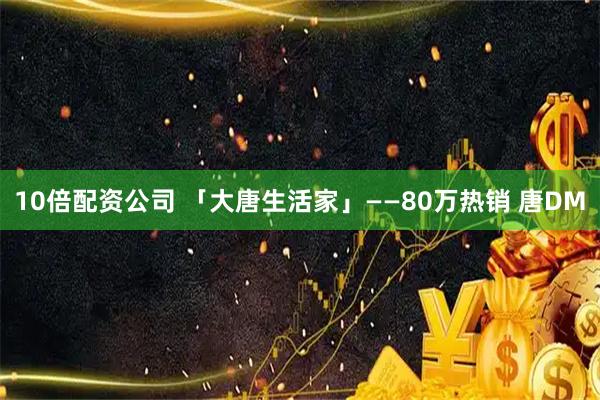 10倍配资公司 「大唐生活家」——80万热销 唐DM