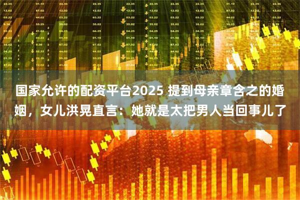 国家允许的配资平台2025 提到母亲章含之的婚姻，女儿洪晃直言：她就是太把男人当回事儿了