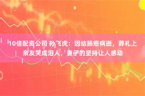 10倍配资公司 孙飞虎：因结肠癌病逝，葬礼上亲友哭成泪人，妻子的坚持让人感动