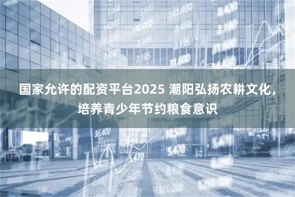 国家允许的配资平台2025 潮阳弘扬农耕文化，培养青少年节约粮食意识