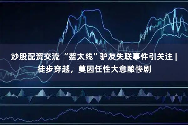 炒股配资交流 “鳌太线”驴友失联事件引关注 |徒步穿越,莫因任性大意酿惨剧