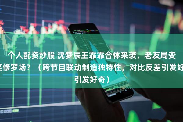 个人配资炒股 沈梦辰王霏霏合体来袭，老友局变爆笑修罗场？（跨节目联动制造独特性，对比反差引发好奇）