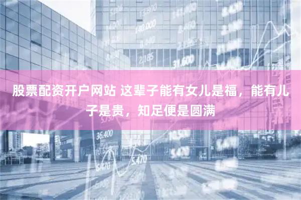 股票配资开户网站 这辈子能有女儿是福，能有儿子是贵，知足便是圆满